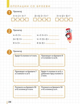 258
О П Е Р А Ц И И С О Б Р О Е В И
Пресметај:
Пресметај:
Пресметај:
3 + 4 · 2 + 5 = ? (3 + 4) · 2 + 5 = ? 3 + 4 · (2 + 5) = ?
+ + = · + = + · =
4 + 5 · 3 =
(4 + 5) · 3 =
8 · 4 -3 =
4 + 3 · 5 + 2 =
4 + 3 · (5 + 2) =
8 · (4 -3) =
Бројот 6 зголеми го 4 пати.
Производот на броевите 7
и 3 намали го за 9.
Разликата на броевите 50
и 45 зголеми ја 4 пати.
Производот на броевите 9
и 4 зголеми го за 14.
Бројот 4 зголеми го за 6, а
добиениот број зголеми го
2 пати.
Разликата на броевите 50
и 45 зголеми ја за 4.
 