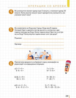 259
О П Е Р А Ц И И С О Б Р О Е В И
Во училиштето малиот одмор трае 5 минути, а големиот одмор 20
минути. Колку вкупно минути траат одморите во училиштето, ако
ученикот има 4 часа?
Пресметај ја вредноста на бројниот израз, внимавајќи на
редоследот на извршување операции.
а) 3 · 7 + 5 =
6 · 6 – 4 =
7 + 2 · 6 =
47 – 5 · 6 =
б) 16 : 4 + 9 =
36 : 4 – 8 =
9 + 30 : 5 =
7 – 28 : 7 =
в) 6 + 4 · 2 – 3 =		
6 · 8 – 9 · 2 + 7 =
Во семејството на Онур има 3 деца. Онур има 8 години.
Неговиот брат е двапати постар од него, а сестра му е две
години помлада од Онур. Колку години имаат брат му и сестра
му на Онур? Колку вкупно години имаат сите три деца?
Решение:
Одговор:
5 + 7 – 32 : 4 =
70 : 7 + 19 – 72 : 8 =
 