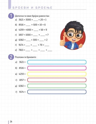 Дополни ги овие бројни равенства:
Разложи ги броевите:
а)
б)
в)
г)
д)
ѓ)
е)
а)
б)
в)
г)
д)
ѓ)
3621 = 3000 + ____ + 20 + 1
8516 = ____ + 500 + 10 + 6
4259 = 4000 + ____ + 50 + 9
1857 = 1000 + ____ + ____ + 7
6382 = ____ + 300 + ____ + 2
9174 = ____ + ____ + 70 + ____
7813 = ____ + ____ + ____ + ____
3621 =
8516 =
4259 =
1857 =
6382 =
9174 =
26
Б Р О Е В И И Б Р О Е Њ Е
 