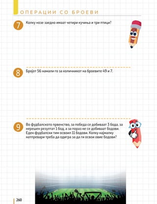 260
О П Е Р А Ц И И С О Б Р О Е В И
Бројот 56 намали го за количникот на броевите 49 и 7.
8
Во фудбалското првенство, за победа се добиваат 3 бода, за
нерешен резултат 1 бод, а за пораз не се добиваат бодови.
Еден фудбалски тим освоил 11 бодови. Колку најмалку
натпревари треба да одигра за да ги освои овие бодови?
9
7 Колку нозе заедно имаат четири кучиња и три птици?
 