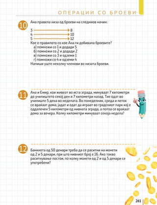 261
О П Е Р А Ц И И С О Б Р О Е В И
Ана правела низа од броеви на следниов начин:
3					 8
4					10
5 					12
Кое е правилото со кое Ана ги добивала броевите?
а) помножи со 1 и додади 5
б) помножи со 2 и додади 2
в) помножи со 3 и одземи 1
г) помножи со 4 и одземи 4
Напиши уште неколку членови во низата броеви.
10
Банкнота од 50 денари треба да се раситни на монети
од 2 и 5 денари, при што нивниот број е 16. Ако такво
раситнување постои, по колку монети од 2 и од 5 денари се
употребени?
12
11 Ана и Емир, кои живеат во иста зграда, минуваат 7 километри
до училиштето секој ден и 7 километри назад. Тие одат во
училиште 5 дена во неделата. Во понеделник, среда и петок
се враќаат дома, јадат и одат да играат во градскиот парк кој е
оддалечен 5 километри од нивната зграда, а потоа се враќаат
дома за вечера. Колку километри минуваат секоја недела?
 