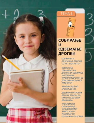 ТЕМА 3
СОБИРАЊЕ
И
ОДЗЕМАЊЕ
ДРОПКИ
СОБИРАЊЕ И
ОДЗЕМАЊЕ ДРОПКИ
СО ИСТ ИМЕНИТЕЛ
KОРИСТЕЊЕ
ЕДНАКВОСТ НА
ДРОПКИ ЗА СОБИРАЊЕ
И ОДЗЕМАЊЕ
ПРАВИЛНИ ДРОПКИ СО
ДОВЕДУВАЊЕ ДО ИСТ
ИМЕНИТЕЛ
НАОЃАЊЕ ДЕЛ ОД
БРОЕВИ ДО 100
ПРОБЛЕМСКИ
СИТУАЦИИ ОД
СЕКОЈДНЕВНИОТ
ЖИВОТ КОИ СЕ
РЕШАВААТ СО
ОПЕРАЦИИ СО БРОЕВИ
ДЕЦИМАЛНИ БРОЕВИ
ДЕЛЕЊЕ БРОЕВИ ДО
1000 СО 10 ДО ЕДНА
ДЕЦИМАЛА
 
