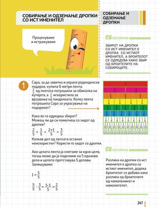267
1
2
1
2
1
4
1
4
1
4
1
4
1
6
1
6
1
6
1
6
1
6
1
6
1
10
1
10
1
10
1
10
1
10
1
10
1
10
1
10
1
10
1
10
1
12
1
12
1
12
1
12
1
12
1
12
1
12
1
12
1
12
1
12
1
12
1
12
1
12
1
3
1
3
1
3
1
5
1
5
1
5
1
5
1
5
1
8
1
8
1
8
1
8
1
8
1
8
1
8
1
8
1
Сара, за да завитка и украси роденденски
подарок, купила 6 метри лента.
од лентата потрошила за обиколка на
кутијата, а искористила за
врзување на панделката. Колку лента
потрошила Сара за украсување на
подарокот?
Како ќе го одредиш збирот?
Можеш ли да си помогнеш со ѕидот од
дропки?
Колкав дел од лентата останал
неискористен? Користи го ѕидот со дропки.
Ако целата лента ја сметаме за едно цело,
тогаш може да ја поделиме на 5 еднакви
дела и целото претставува 5 делови.
Запишуваме:
2
5 1
5
ЗБИРОТ НА ДРОПКИ
СО ИСТ ИМЕНИТЕЛ Е
ДРОПКА СО ИСТИОТ
ИМЕНИТЕЛ, А БРОИТЕЛОТ
СЕ ОДРЕДУВА КАКО ЗБИР
ОД БРОИТЕЛИТЕ НА
СОБИРОЦИТЕ.
ЗАПОМНИ
√
Разлика на дропки со ист
именител е дропка со
истиот именител, додека
броителот се добива како
разлика од броителите
од намаленикот и
намалителот.
ЗАПОМНИ
√
+ = =
2
5
1
5
3
5
5
2+1
5
5
1 =
5
5
3
5
2
5
5
5-3
- = =
Проценуваме
и истражуваме
СОБИРАЊЕ И ОДЗЕМАЊЕ ДРОПКИ
СО ИСТ ИМЕНИТЕЛ
СОБИРАЊЕ И
ОДЗЕМАЊЕ
ДРОПКИ
 