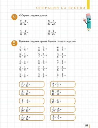 269
О П Е Р А Ц И И С О Б Р О Е В И
Одземи ги следниве дропки. Користи го ѕидот со дропки.
- =
7
9
1
9
- =
6
9
1
9
- =
3
6
1
6
- =
5
9
1
9
- =
4
9
1
9
- =
4
6
1
6
- =
5
7
1
7
- =
5
8
1
8
- =
2
5
1
5
- =
4
8
1
8
- =
6
8
1
8
- =
3
5
1
5
- =
4
7
1
7
- =
2
6
1
6
- =
3
7
1
7
+ =
7
12
9
12
+ =
9
22
8
22
+ =
5
15
9
15
+ =
12
25
9
25
Собери ги следниве дропки.
- =
5
12
1
12
- =
6
9
1
9
- =
7
14
3
14
- =
- =
7
10
2
10
- =
- =
6
12
4
12
- =
4
3
1
3
- =
6
15
3
15
- =
14
18
12
18
- =
- =
8
20
4
20
- =
- =
4
7
3
7
 