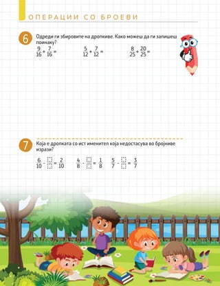 270
О П Е Р А Ц И И С О Б Р О Е В И
Одреди ги збировите на дропкиве. Како можеш да ги запишеш
поинаку?
Која е дропката со ист именител која недостасува во бројниве
изрази?
7
=
+ =
9
16
7
16
=
+ =
5
12
7
12
=
+ =
8
25
20
25
=
- =
6
10
2
10
=
- =
4
8
1
8
=
- =
5
7
3
7
 