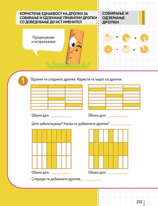 271
KОРИСТЕЊЕ ЕДНАКВОСТ НА ДРОПКИ ЗА
СОБИРАЊЕ И ОДЗЕМАЊЕ ПРАВИЛНИ ДРОПКИ
СО ДОВЕДУВАЊЕ ДО ИСТ ИМЕНИТЕЛ
Одземи ги следните дропки. Користи го ѕидот со дропки.
Обоен дел:
Обоен дел:
Спореди ги добиените дропки.
Што забележуваш? Какви се добиените дропки?
Обоен дел:
Обоен дел:
Проценуваме
и истражуваме
СОБИРАЊЕ И
ОДЗЕМАЊЕ
ДРОПКИ
 