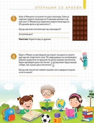 Бојан и Марко се договориле да играат кошарка со своите
другари во спортската сала. По завршување на натпреварот,
нивните родители ги прашале по колку кошеви постигнале.
Бојан одговорил дека постигнал од вкупниот број кошеви,
а Кире, пак, кажал дека постигнал .
Кој од нив постигнал повеќе кошеви, ако и двајцата играле
за иста екипа?
2
5 4
10
Aлек и Михаела си купиле по една чоколадо. Алек ја
поделил својата чоколада на 5 еднакви делови и од
нив изел 3. Михаела ја поделила својата чоколада на
10 еднакви дела и од нив изела 7.
Кој од нив изел поголем дел од чоколадата?
За колкав дел?
Упатство: Користи ѕид со дропки.
273
О П Е Р А Ц И И С О Б Р О Е В И
 