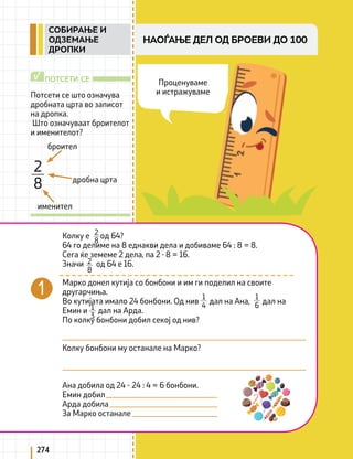 274
Потсети се што означува
дробната црта во записот
на дропка.
Што означуваат броителот
и именителот?
ПОТСЕТИ СЕ
√
броител
дробна црта
именител
2
8
Колку е од 64?
64 го делиме на 8 еднакви дела и добиваме 64 : 8 = 8.
Сега ќе земеме 2 дела, па 2 ∙ 8 = 16.
Значи од 64 е 16.
Марко донел кутија со бонбони и им ги поделил на своите
другарчиња.
Во кутијата имало 24 бонбони. Од нив дал на Ана, дал на
Емин и дал на Арда.
По колку бонбони добил секој од нив?
Колку бонбони му останале на Марко?
Ана добила од 24 - 24 : 4 = 6 бонбони.
Емин добил
Арда добила
За Марко останале
2
8
2
8
1
4
1
6
1
3
Проценуваме
и истражуваме
НАОЃАЊЕ ДЕЛ ОД БРОЕВИ ДО 100
СОБИРАЊЕ И
ОДЗЕМАЊЕ
ДРОПКИ
 