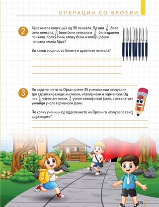 Ајше имала колекција од 96 пенкала. Од нив биле
сини пенкала, биле бели пенкала и биле црвени
пенкала. Колку сини, колку бели и колку црвени
пенкала имала Ајше?
Во каков сооднос се белите и црвените пенкала?
1
6
2
8
3
12
Во одделението на Орхан учеле 35 ученици кои изучувале
три странски јазици: англиски, италијански и германски. Од
нив учеле англиски, учеле италијански јазик, а останатите
ученици учеле германски јазик.
По колку ученици од одделението на Орхан го изучувале секој
од јазиците?
1
5
3
7
275
О П Е Р А Ц И И С О Б Р О Е В И
 