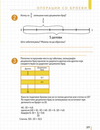 277
О П Е Р А Ц И И С О Б Р О Е В И
Колку се запишани како децимален број?
Пополни ги празниве места од табелава, запишувајќи
децимален број еднаков на дадената дропка или дропка која
соодветствува на дадениот децимален број.
Како ќе поделиме броеви кои не се полни десетки или стотки со 10?
Ќе користиме децимален број за запишување на остатокот при
делењето на бројот со 10.
46 : 10 = 4,6
односно (40 + 6) : 10 = 40 : 10 + 6 : 10 = 4,6
бидејќи 6: 10 = 6 = 0,6
Што забележуваш? Можеш ли да објасниш?
5 делови
0 1
3
5
Дропка
Децимален
број
0,7
0,3
3
5
1
2
1
10
3
5
Слично, 315 : 10 = 31,5
10
 