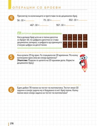 Кога делиме број што не е полна десетка
со бројот 10, по цифрата десетки се става
децимална запирка, а цифрата од единиците
станува цифра на десеттинки.
ЗАПОМНИ
√
Пресметај ги количниците и претстави ги во децимален број.
56 : 10 = 73 : 10 = 302 : 10 =
467 : 10 = 917 : 10 =
Ана купила 25 kg ориз. Го спакувала во 10 вреќички. По колку
килограми ориз има во секоја вреќичка?
(Упатство: Подели го целото на 10 еднакви дела. Користи
децимален број.)
Един добил 78 поени на тестот по математика. Тестот имал 10
задачи и секоја задача му е бодувана со ист број поени. Колку
поени носи секоја задача на тестот по математика?
278
О П Е Р А Ц И И С О Б Р О Е В И
 