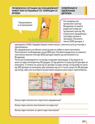 279
На пазарење во
трговскиот центар
Владимир со своите
родители отиде во
трговскиот центар. Во
спортската продавница
тој избра патики и
тренерки. Патиките
чинеа 1500 денари, а
тренерките 2000. Бидејќи имаше голем попуст, сметката што ја платија е
преполовена.
Во продавницата за облека секој од нив си избра и купи панталони.
Панталоните на Владимир чинеа 800 ден. Неговите родители за нивните
панталони вкупно платија 1000 денари повеќе од панталоните на
Владимир.
Потоа во супермаркетот ги купија следниве производи: 2 kg праски по
цена за еден килограм од 38 денари, 1,5 kg домати по цена од 40 денари за
килограм, 3 l млеко по цена од 52 денари за еден литар, 1,4 kg риба по цена
од 100 денари за килограм, две шишиња од по 1 l течен сапун по 80 денари
од литар, при што за второто шише важи акциска цена која е преполовена.
Колку пари платиле во спортската продавница?
Колку пари чинеле панталоните на мајка му?
Колку пари платиле за трите пара панталони?
Проценуваме
и истражуваме
ПРОБЛЕМСКИ СИТУАЦИИ ОД СЕКОЈДНЕВНИОТ
ЖИВОТ КОИ СЕ РЕШАВААТ СО ОПЕРАЦИИ СО
БРОЕВИ
СОБИРАЊЕ И
ОДЗЕМАЊЕ
ДРОПКИ
 