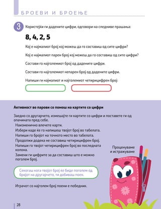 Користејќи ги дадените цифри, одговори на следниве прашања:
Активност во парови со помош на картите со цифри
Кој е најмалиот број кој можеш да го составиш од сите цифри?
Заедно со другарчето, измешајте ги картите со цифри и поставете ги од
опачината пред себе.
Наизменично влечете карти.
Избери каде ќе го напишеш твојот број во табелата.
Напиши го бројот на точното место во табелата.
Продолжи додека не составиш четирицифрен број.
Напиши го твојот четирицифрен број во последната
колона.
Замени ги цифрите за да составиш што е можно
поголем број.
Играчот со најголем број поени е победник.
Кој е најмалиот парен број кој можеш да го составиш од сите цифри?
Состави го најголемиот број од дадените цифри.
Состави го најголемиот непарен број од дадените цифри.
Напиши ги најмалиот и најголемиот четирицифрен број:
8, 4, 2, 5
Секогаш кога твојот број ќе биде поголем од
бројот на другарчето, ти добиваш поен.
28
Б Р О Е В И И Б Р О Е Њ Е
Проценуваме
и истражуваме
 