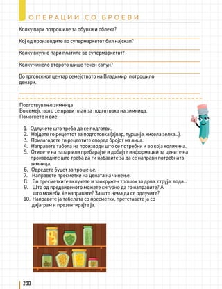 280
О П Е Р А Ц И И С О Б Р О Е В И
Колку пари потрошиле за обувки и облека?
Кој од производите во супермаркетот бил најскап?
Колку вкупно пари платиле во супермаркетот?
Колку чинело второто шише течен сапун?
Во трговскиот центар семејството на Владимир потрошило
денари.
Подготвување зимница
Во семејството се прави план за подготовка на зимница.
Помогнете и вие!
1. Одлучете што треба да се подготви.
2. Најдете го рецептот за подготовка (ајвар, туршија, кисела зелка...).
3. Прилагодете ги рецептите според бројот на лица.
4. Направете табела на производи што се потребни и во која количина.
5. Отидете на пазар или пребарајте и добијте информации за цените на
производите што треба да ги набавите за да се направи потребната 		
зимница.
6. Одредете буџет за трошење.
7. Направете пресметки на цената на чинење.
8. Во пресметките вклучете и заокружен трошок за дрва, струја, вода...
9. Што од предвиденото можете сигурно да го направите? А
што можеби ќе направите? За што нема да се одлучите?
10. Направете ја табелата со пресметки, претставете ја со
дијаграм и презентирајте ја.
 
