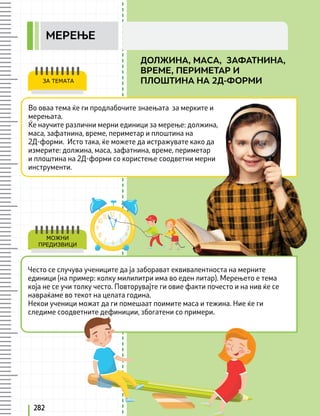 Во оваа тема ќе ги продлабочите знаењата за мерките и
мерењата.
Ќе научите различни мерни единици за мерење: должина,
маса, зафатнина, време, периметар и плоштина на
2Д-форми. Исто така, ќе можeте да истражувате како да
измерите: должина, маса, зафатнина, време, периметар
и плоштина на 2Д-форми со користење соодветни мерни
инструменти.
ЗА ТЕМАТА
Често се случува учениците да ја заборават еквивалентноста на мерните
единици (на пример: колку милилитри има во еден литар). Мерењето е тема
која не се учи толку често. Повторувајте ги овие факти почесто и на нив ќе се
навраќаме во текот на целата година.
Некои ученици можат да ги помешаат поимите маса и тежина. Ние ќе ги
следиме соодветните дефиниции, збогатени со примери.
МОЖНИ
ПРЕДИЗВИЦИ
282
ДОЛЖИНА, МАСА, ЗАФАТНИНА,
ВРЕМЕ, ПЕРИМЕТАР И
ПЛОШТИНА НА 2Д-ФОРМИ
MEРЕЊЕ
 