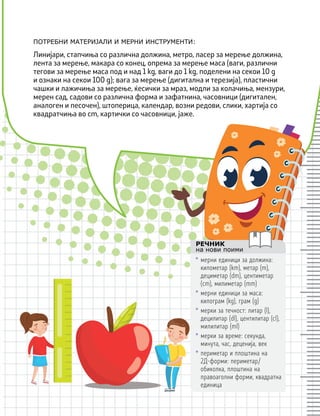 ПОТРЕБНИ МАТЕРИЈАЛИ И МЕРНИ ИНСТРУМЕНТИ:
РЕЧНИК
на нови поими
• мерни единици за должина:
километар (km), метар (m),
дециметар (dm), центиметар
(cm), милиметар (mm)
• мерни единици за маса:
килограм (kg), грам (g)
• мерки за течност: литар (l),
децилитар (dl), центилитар (cl),
милилитар (ml)
• мерки за време: секунда,
минута, час, деценија, век
• периметар и плоштина на
2Д-форми: периметар/
обиколка, плоштина на
правоаголни форми, квадратна
единица
Линијари, стапчиња со различна должина, метро, ласер за мерење должина,
лента за мерење, макара со конец, опрема за мерење маса (ваги, различни
тегови за мерење маса под и над 1 kg, ваги до 1 kg, поделени на секои 10 g
и ознаки на секои 100 g); вага за мерење (дигитална и терезија), пластични
чашки и лажичиња за мерење, ќесички за мраз, модли за колачиња, мензури,
мерен сад, садови со различна форма и зафатнина, часовници (дигитален,
аналоген и песочен), штоперица, календар, возни редови, слики, хартија со
квадратчиња во cm, картички со часовници, јаже.
 