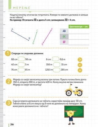 Спореди ги следниве должини:
Марија со својот велосипед возела три патеки. Првата патека била долга
350 m, втората 200 m, а третата 420 m. Колку вкупно метри поминала
Марија со својот велосипед?
Сара ја мерела должината на таблата, користејќи линијар долг 30 cm.
Таблата била за 6 cm покуса од 9 пати по должината на линијарот. Колку
изнесувала должината на таблата?
Нацртај неколку отсечки во тетратката. Измери ги нивните должини и запиши
ги во табела?
На пример: Отсечката АВ е долга 4 cm; запишуваме АВ = 4 cm.
88 cm 98 cm			 6 cm 0,6 m
40 cm 5 m 			 350 m 35 cm
76 cm 65 m 128,5 m 285 cm
Центиметри – cm
AB
DC
EF
B
A
C
D E
F
М Е Р Е Њ Е
286
 