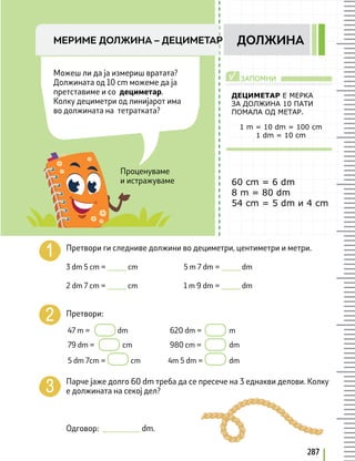 287
МЕРИМЕ ДОЛЖИНА – ДЕЦИМEТАР ДОЛЖИНА
Проценуваме
и истражуваме
Можеш ли да ја измериш врататa?
Должината од 10 cm можеме да ја
претставиме и со дециметар.
Колку дециметри од линијарот има
во должината на тетратката?
ДЕЦИМЕТАР Е МЕРКА
ЗА ДОЛЖИНА 10 ПАТИ
ПОМАЛА ОД МЕТАР.
60 cm = 6 dm
8 m = 80 dm
54 cm = 5 dm и 4 cm
1 m = 10 dm = 100 cm
1 dm = 10 cm
ЗАПОМНИ
√
Претвори ги следниве должини во дециметри, цeнтиметри и метри.
3 dm 5 cm = _____ cm		 5 m 7 dm = _____ dm
2 dm 7 cm = _____ cm		 1 m 9 dm = _____ dm
Претвори:
47 m = dm 620 dm = m
79 dm = cm 980 cm = dm
5 dm 7cm = cm 4m 5 dm = dm
Парче јаже долго 60 dm треба да се пресече на 3 еднакви делови. Колку
е должината на секој дел?
Одговор: __________ dm.
 