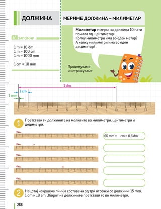 288
МЕРИМЕ ДОЛЖИНА – МИЛИМЕТАР
ДОЛЖИНА
Милиметар е мерка за должина 10 пати
помала од центиметар.
Колку милиметри има во еден метар?
А колку милиметри има во еден
дециметар?
Претстави ги должините на моливите во милиметри, центиметри и
дециметри.
60 mm = cm = 0,6 dm
Нацртај искршена линија составена од три отсечки со должини: 15 mm,
1 dm и 18 cm. Збирот на должините претстави го во милиметри.
1 m = 10 dm
1 m = 100 cm
1 m = 1000 mm
1 cm = 10 mm
1 mm
1 cm
1 dm
ЗАПОМНИ
√
Проценуваме
и истражуваме
 