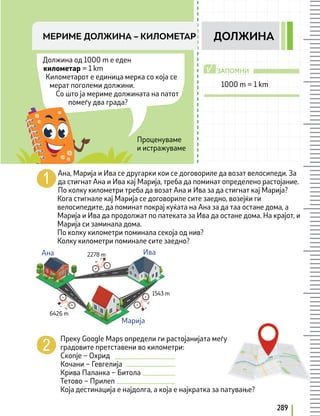 289
Должина од 1000 m e еден
километар = 1 km
Километарот е единица мерка со која се
мерат поголеми должини.
Со што ја мериме должината на патот
помеѓу два града?
Ана, Марија и Ива се другарки кои се договориле да возат велосипеди. За
да стигнат Ана и Ива кај Марија, треба да поминат определено растојание.
По колку километри треба да возат Ана и Ива за да стигнат кај Марија?
Кога стигнале кај Марија се договориле сите заедно, возејќи ги
велосипедите, да поминат покрај куќата на Ана за да таа остане дома, а
Марија и Ива да продолжат по патеката за Ива да остане дома. На крајот, и
Марија си заминала дома.
По колку километри поминала секоја од нив?
Колку километри поминале сите заедно?
Преку Google Maps определи ги растојанијата меѓу
градовите претставени во километри:
Скопје – Охрид
Кочани – Гевгелија
Крива Паланка – Битола
Тетово – Прилеп
Која дестинација е најдолга, а која е најкратка за патување?
1000 m = 1 km
Проценуваме
и истражуваме
МЕРИМЕ ДОЛЖИНА – КИЛОМEТАР ДОЛЖИНА
ЗАПОМНИ
√
Ана Ива
2278 m
6426 m
1543 m
Марија
 