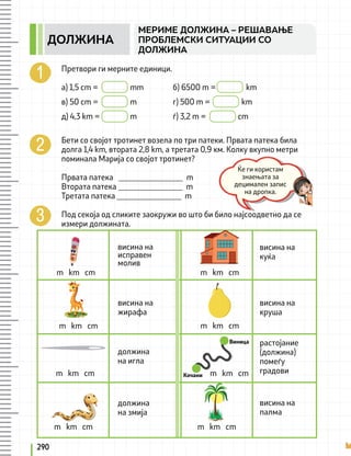 Претвори ги мерните единици.
а) 1,5 cm = 		 mm 		 б) 6500 m = km
в) 50 cm = 		 m 		 г) 500 m = 		 km
д) 4,3 km = 		 m 		 ѓ) 3,2 m = cm
Бети со својот тротинет возела по три патеки. Првата патека била
долга 1,4 km, втората 2,8 km, а третата 0,9 км. Колку вкупно метри
поминала Марија со својот тротинет?
Првата патека ________________ m
Втората патека ________________ m
Третата патека ________________ m
Под секоја од сликите заокружи во што би било најсоодветно да се
измери должината.
висина на
исправен
молив
m km cm
m km cm m km cm
m km cm
m km cm
m km cm
m km cm
m km cm
висина на
куќа
висина на
круша
растојание
(должина)
помеѓу
градови
Виница
Кочани
висина на
палма
висина на
жирафа
должина
на игла
должина
на змија
Ќе ги користам
знаењата за
децимален запис
на дропка.
290
МЕРИМЕ ДОЛЖИНА – РЕШАВАЊЕ
ПРОБЛЕМСКИ СИТУАЦИИ СО
ДОЛЖИНА
ДОЛЖИНА
 