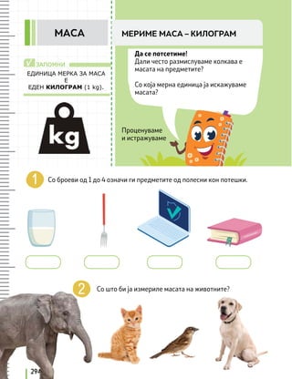 EДИНИЦА МЕРКА ЗА МАСА
Е
ЕДЕН КИЛОГРАМ (1 kg).
ЗАПОМНИ
√
294
Да се потсетиме!
Дали често размислуваме колкава е
масата на предметите?
Со која мерна единица ја искажуваме
масата?
Со броеви од 1 до 4 означи ги предметите од полесни кон потешки.
Со што би ја измериле масата на животните?
Проценуваме
и истражуваме
МЕРИМЕ МАСА – КИЛОГРАМ
МАСА
 