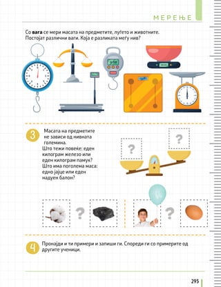 Пронајди и ти примери и запиши ги. Спореди ги со примерите од
другите ученици.
_______________________________________________________________________
Масата на предметите
не зависи од нивната
големина.
Што тежи повеќе: еден
килограм железо или
еден килограм памук?
Што има поголема маса:
едно јајце или еден
надуен балон?
Со вага се мери масата на предметите, луѓето и животните.
Постојат различни ваги. Која е разликата меѓу нив?
М Е Р Е Њ Е
295
 