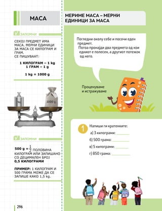 Проценуваме
и истражуваме
ЗАПОМНИ
ЗАПОМНИ
√
√
Напиши ги кратенките:
a) 3 килограми: _______
б) 500 грама: _________
в) 5 килограми: _______
г) 850 грама: __________
1
2
296
МЕРИМЕ МАСА – МЕРНИ
ЕДИНИЦИ ЗА МАСА
МАСА
Погледни околу себе и посочи еден
предмет.
Потоа пронајди два предмета од кои
едниот е полесен, а другиот потежок
од него.
СЕКОЈ ПРЕДМЕТ ИМА
МАСА. МЕРНИ ЕДИНИЦИ
ЗА МАСА СЕ КИЛОГРАМ И
ГРАМ.
СЕ ПИШУВААТ:
ПОЛОВИНА
КИЛОГРАМ ИЛИ ЗАПИШАНО
СО ДЕЦИМАЛЕН БРОЈ
0,5 КИЛОГРАМИ
ПРИМЕР: 1 КИЛОГРАМ И
500 ГРАМА МОЖЕ ДА СЕ
ЗАПИШЕ КАКО 1,5 kg.
1 КИЛОГРАМ – 1 kg
1 ГРАМ – 1 g
1 kg = 1000 g
1000 g
500 g =
 