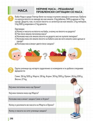 Баба Нада и дедо Глигор биле на пазар и купиле овошје и зеленчук. Бабата
го носела ќесето со овошје во кое имало: 1 kg јаболка, 500 g цреши и 2 kg
грозје. Дедото, пак, го носел ќесето со зеленчук во кое имало: 2 kg пиперки,
1 kg 500 g моркови и 2 kg домати.
Одговори:
а) Колку е масата на ќесето на баба, а колку на ќесето на дедото?
б) Чие ќесе имало поголема маса?
в) Колкава маса ќе имало ќесето на дедото ако не купеле пиперки?
г) Колкава маса ќе имало ќесето на бабата ако во него имало само цреши и
грозје?
д) Колкава маса имаат двете ќеси заедно?
Група ученици од четврто одделение се измериле и ги добиле следниве
вредности:
Симе: 36 kg 500 g, Марта: 28 kg, Агрон: 30 kg 300 g, Орхан: 26 kg 200 g,
Весна: 27 kg.
Кој има поголема маса од Орхан?
Кој има помала маса од Марта?
Колкава маса имаат заедно Симе и Агрон?
Колку е разликата во масата на Марта и Орхан?
Колку е масата на сите ученици заедно?
298
МЕРИМЕ МАСА – РЕШАВАЊЕ
ПРОБЛЕМСКИ СИТУАЦИИ СО МАСА
МАСА
 
