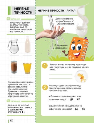 ЗАПОМНИ
ЗАПОМНИ
√
√
ПРОСТОРОТ ШТО ГО
ЗАФАЌА ТЕЧНОСТА
ВО НЕКОЈ САД СЕ
НАРЕКУВА ЗАФАТНИНА
НА ТЕЧНОСТА.
ЕДИНИЦА ЗА МЕРЕЊЕ
ЗАФАТНИНА НА ТЕЧНОСТ
Е ЕДЕН ЛИТАР.
ЗАПИШУВАМЕ 1 l.
Ние секојдневно купуваме
производи како што се:
бензин, вода, млеко,
сок, нафта и слично.
При нивно купување,
потребното количество го
изразуваме во литри.
Неколку садови со зафатнина од
еден литар, но со различен облик
наполни ги со вода.
а) Дали сите садови содржат иста
количина на вода? ДA НЕ
б) Дали обликот на садот влијае на
зафатнината на водата? ДА НЕ
Напиши имиња на неколку производи
што ги купуваш и се во пакување од еден
литар.
_____________________
_____________________
300
МЕРИМЕ ТЕЧНОСТИ – ЛИТАР
MEРЕЊЕ
ТЕЧНОСТИ
Дали млекото има
форма? А водата?
Образложи зошто.
Проценуваме
и истражуваме
 