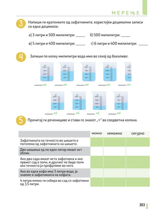 Напиши ги кратенките од зафатнините, користејќи децимални записи
со една децимала:
		 a) 3 литри и 500 милилитри: _____ б) 500 милилитри: _____
		 в) 5 литри и 400 милилитри: _____ г) 6 литри и 400 милилитри: _____
Запиши по колку милилитри вода има во секој од бокаливе:
Прочитај ги реченициве и стави го знакот „+“ во соодветна колона.
можно неможно сигурно
Зафатнината на течноста во шишето е
поголема од зафатнината на шишето.
Две шишиња од по еден литар имаат ист
облик.
Ако два сада имаат иста зафатнина и ако
првиот сад е полн, и другиот ќе биде полн
ако течноста ја префрлиме во него.
Ако во една кофа има 3 литри вода, ја
знаеме и зафатнината на кофата.
4 литри млеко ги собира во сад со зафатнина
од 3,5 литри.
ml ml ml ml ml
ml
ml
ml
ml
М Е Р Е Њ Е
303
 