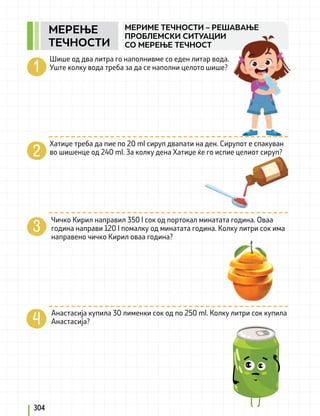304
МЕРИМЕ ТЕЧНОСТИ – РЕШАВАЊЕ
ПРОБЛЕМСКИ СИТУАЦИИ
СО МЕРЕЊЕ ТЕЧНОСТ
Шише од два литра го наполнивме со еден литар вода.
Уште колку вода треба за да се наполни целото шише?
Хатиџе треба да пие по 20 ml сируп двапати на ден. Сирупот е спакуван
во шишенце од 240 ml. За колку дена Хатиџе ќе го испие целиот сируп?
Чичко Кирил направил 350 l сок од портокал минатата година. Оваа
година направи 120 l помалку од минатата година. Колку литри сок има
направено чичко Кирил оваа година?
		
Анастасија купила 30 лименки сок од по 250 ml. Колку литри сок купила
Анастасија?
MEРЕЊЕ
ТЕЧНОСТИ
 