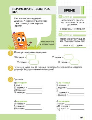 ЗАПОМНИ
ЗАПОМНИ
√
√
Проценуваме
и истражуваме
Што можеме да измериме со
децении? А со векови? Дали и каде
си ги сретнал/а овие мерки за
време?
ВРЕМЕНСКИОТ ПЕРИОД
ОД 10 ГОДИНИ СЕ ВИКА
ДЕЦЕНИЈА.
1 ДЕЦЕНИЈА = 10 ГОДИНИ
ВРЕМЕНСКИОТ ПЕРИОД ОД
100 ГОДИНИ СЕ ВИКА ВЕК.
1 ВЕК = 100 ГОДИНИ
Претвори ги годините во децении:
70 години =					 55 години =
95 години =					 90 години =
Таткото на Бурак има 40 години, а таткото на Наум ја наполни четвртата
деценија. Чиј родител има повеќе години?
Претвори:
a) во години
2 века = __________________
52 седмици = _____________
730 денови = ______________
48 месеци = _______________
в) во денови
98 часови = ______________
3 седмици = _______________
12 часови = ________________
б) во месеци
3 години = _____________
1 година = ________________
12 седмици = ______________
1 деценија = _______________
г) во минути
3 часа = __________________
480 секунди = _____________
2 часа = _____________
3
1
3
307
МЕРИМЕ ВРЕМЕ – ДЕЦЕНИЈА,
ВЕК ВРЕМЕ
 