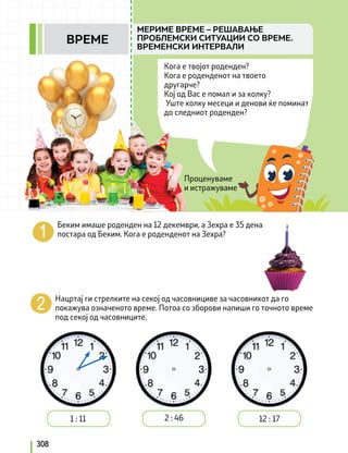 Проценуваме
и истражуваме
Кога е твојот роденден?
Кога е роденденот на твоето
другарче?
Кој од Вас е помал и за колку?
Уште колку месеци и денови ќе поминат
до следниот роденден?
Беким имаше роденден на 12 декември, а Зехра е 35 дена
постара од Беким. Кога е роденденот на Зехра?
Нацртај ги стрелките на секој од часовнициве за часовникот да го
покажува означеното време. Потоа со зборови напиши го точното време
под секој од часовниците.
1 : 11 2 : 46 12 : 17
308
МЕРИМЕ ВРЕМЕ – РЕШАВАЊЕ
ПРОБЛЕМСКИ СИТУАЦИИ СО ВРЕМЕ.
ВРЕМЕНСКИ ИНТЕРВАЛИ
ВРЕМЕ
 
