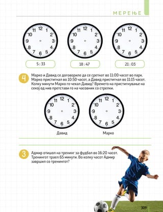 Марко и Давид се договориле да се сретнат во 11:00 часот во парк.
Марко пристигнал во 10:50 часот, а Давид пристигнал во 11:15 часот.
Колку минути Марко го чекал Давид? Времето на пристигнување на
секој од нив претстави го на часовник со стрелки.
Адмир отишол на тренинг за фудбал во 16:20 часот.
Тренингот траел 65 минути. Во колку часот Адмир
завршил со тренингот?
5 : 33 18 : 47 21 : 03
Давид Марко
М Е Р Е Њ Е
309
 