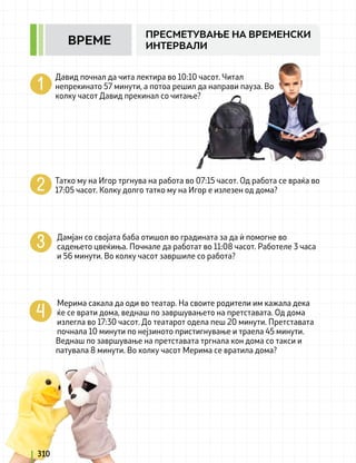 Давид почнал да чита лектира во 10:10 часот. Читал
непрекинато 57 минути, а потоа решил да направи пауза. Во
колку часот Давид прекинал со читање?
Татко му на Игор тргнува на работа во 07:15 часот. Од работа се враќа во
17:05 часот. Колку долго татко му на Игор e излезен од дома?
Дамјан со својата баба отишол во градината за да ѝ помогне во
садењето цвеќиња. Почнале да работат во 11:08 часот. Работеле 3 часа
и 56 минути. Во колку часот завршиле со работа?
Мерима сакала да оди во театар. На своите родители им кажала дека
ќе се врати дома, веднаш по завршувањето на претставата. Од дома
излегла во 17:30 часот. До театарот одела пеш 20 минути. Претставата
почнала 10 минути по нејзиното пристигнување и траела 45 минути.
Веднаш по завршување на претставата тргнала кон дома со такси и
патувала 8 минути. Во колку часот Мерима се вратила дома?
310
ПРЕСМЕТУВАЊЕ НА ВРЕМЕНСКИ
ИНТЕРВАЛИ
ВРЕМЕ
 