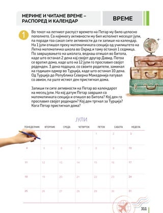 Во текот на летниот распуст времето на Петар му било целосно
пополнето. Со најмногу активности му бил исполнет месецот јули,
па поради тоа сакал сите активности да ги запише на календар.
На 1 јули отишол преку математичката секција од училиштето на
Летна математичка школа во Охрид и таму останал 1 седмица.
По завршувањето на школата, веднаш отишол во Битола,
каде што останал 2 дена кај својот другар Давид. Потоа
се вратил дома, каде што на 12 јули го прославил својот
роденден. 3 дена подоцна, со своите родители, заминал
на годишен одмор во Турција, каде што останал 10 дена.
Од Турција до Република Северна Македонија патувал
со авион, па уште истиот ден пристигнал дома.
Запиши ги сите активности на Петар во календарот
на месец јули. На кој датум Петар завршил со
математичката секција и отишол во Битола? Кој ден го
прославил својот роденден? Кој ден тргнал за Турција?
Кога Петар пристигнал дома?
ЈУЛИ
ПОНЕДЕЛНИК ВТОРНИК СРЕДА ЧЕТВРТОК ПЕТОК САБОТА НЕДЕЛА
311
МЕРИМЕ И ЧИТАМЕ ВРЕМЕ –
РАСПОРЕД И КАЛЕНДАР ВРЕМЕ
 