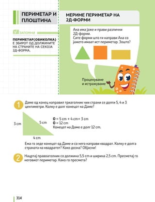 Проценуваме
и истражуваме
Ана има јаже и прави различни
2Д-форми.
Сите форми што ги направи Ана со
јажето имаат ист периметар. Зошто?
ЗАПОМНИ
√
ПЕРИМЕТАР(ОБИКОЛКА)
Е ЗБИРОТ ОД ДОЛЖИНИТЕ
НА СТРАНИТЕ НА СЕКОЈА
2Д-ФОРМА.
Даме од конец направил триаголник чии страни се долги 5, 4 и 3
центиметри. Колку е долг конецот на Даме?
О = 5 cm + 4 cm+ 3 cm
О = 12 cm
Конецот на Даме е долг 12 cm.
Ема го зеде конецот од Даме и со него направи квадрат. Колку е долга
страната на квадратот? Како дозна? Објасни!
Нацртај правоаголник со должина 5,5 cm и ширина 2,5 cm. Пресметај го
неговиот периметар. Како го пресмета?
3 cm
4 cm
5 cm
314
МЕРИМЕ ПЕРИМЕТАР НА
2Д-ФОРМИ
ПЕРИМЕТАР И
ПЛОШТИНА
 