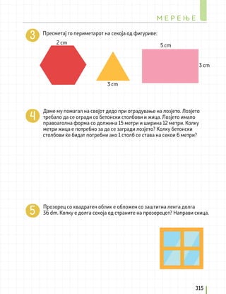 Пресметај го периметарот на секоја од фигуривe:
Даме му помагал на својот дедо при оградување на лозјето. Лозјето
требало да се огради со бетонски столбови и жица. Лозјето имало
правоаголна форма со должина 15 метри и ширина 12 метри. Колку
метри жица е потребно за да се загради лозјето? Колку бетонски
столбови ќе бидат потребни ако 1 столб се става на секои 6 метри?
Прозорец со квадратен облик е обложен со заштитна лента долга
36 dm. Колку е долга секоја од страните на прозорецот? Направи скица.
3 cm
2 cm
М Е Р Е Њ Е
315
5 cm
3 cm
 