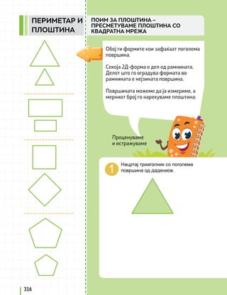 Проценуваме
и истражуваме
Обој ги формите кои зафаќаат поголема
површина.
Секоја 2Д-форма е дел од рамнината.
Делот што го оградува формата во
рамнината е нејзината површина.
Површината можеме да ја измериме, а
мерниот број го нарекуваме плоштина.
Нацртај триаголник со поголема
површина од дадениов.
316
ПОИМ ЗА ПЛОШТИНА –
ПРЕСМЕТУВАМЕ ПЛОШТИНА СО
КВАДРАТНА МРЕЖА
ПЕРИМЕТАР И
ПЛОШТИНА
 