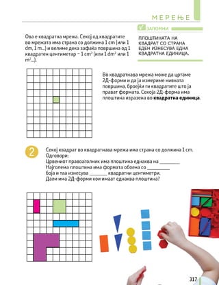 Ова е квадратна мрежа. Секој од квадратите
во мрежата има страна со должина 1 cm (или 1
dm, 1 m...) и велиме дека зафаќа површина од 1
квадратен центиметар – 1 cm2
(или 1 dm2
или 1
m2
...).
Во квадратнава мрежа може да цртаме
2Д-форми и да ја измериме нивната
површина, броејќи ги квадратите што ја
прават формата. Секоја 2Д-форма има
плоштина изразена во квадратна единица.
ЗАПОМНИ
√
ПЛОШТИНАТА НА
КВАДРАТ СО СТРАНА
ЕДЕН ИЗНЕСУВА ЕДНА
КВАДРАТНА ЕДИНИЦА.
Секој квадрат во квадратнава мрежа има страна со должина 1 cm.
Одговори:
Црвениот правоаголник има плоштина еднаква на ________
Најголема плоштина има формата обоена со _________
боја и таа изнесува _______ квадратни центиметри.
Дали има 2Д-форми кои имаат еднаква плоштина?
М Е Р Е Њ Е
317
 