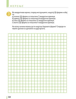 Во квадратнава мрежа, според инструкциите, нацртај 2Д-форми и обој
ги:
а) зелена 2Д-форма со плоштина 7 квадратни единици;
б) црвена 2Д-форма со плоштина 8 квадратни единици;
в) сина 2Д-форма со плоштина 12 квадратни единици;
г) жолта 2Д-форма со плоштина 4 квадратни единици.
На колку начини можеш да ги нацрташ бараните форми? Спореди ги
твоите цртежи со цртежите на другарчето.
М Е Р Е Њ Е
318
 