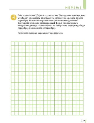 Обој правоаголна 2Д-форма со плоштина 24 квадратни единици, така
што бројот на квадрати во редиците и колоните на мрежата да биде
парен број. Колку такви правоаголни форми можеш да обоиш?
Другарчето нека обои правоаголна 2Д-форма со плоштина 24
квадратни единици, така што бројот на квадрати во редицата да биде
парен број, а во колоната непарен број.
Разменете мислење за решението на задачата.
М Е Р Е Њ Е
319
 
