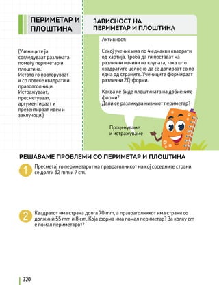 Проценуваме
и истражуваме
Активност:
Секој ученик има по 4 еднакви квадрати
од хартија. Треба да ги постават на
различни начини на клупата, така што
квадратите целосно да се допираат со по
една од страните. Учениците формираат
различни 2Д-форми.
Каква ќе биде плоштината на добиените
форми?
Дали се разликува нивниот периметар?
(Учениците ја
согледуваат разликата
помеѓу периметар и
плоштина.
Истото го повторуваат
и со повеќе квадрати и
правоаголници.
Истражуваат,
пресметуваат,
аргументираат и
презентираат идеи и
заклучоци.)
Пресметај го периметарот на правоаголникот на кој соседните страни
се долги 32 mm и 7 cm.
Квадратот има страна долга 70 mm, а правоаголникот има страни со
должини 55 mm и 8 cm. Која форма има помал периметар? За колку cm
е помал периметарот?
РЕШАВАМЕ ПРОБЛЕМИ СО ПЕРИМЕТАР И ПЛОШТИНА
320
ПЕРИМЕТАР И
ПЛОШТИНА
ЗАВИСНОСТ НА
ПЕРИМЕТАР И ПЛОШТИНА
 