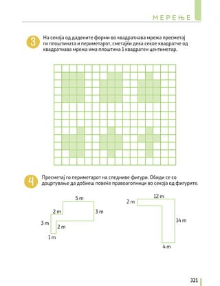 На секоја од дадените форми во квадратнава мрежа пресметај
ги плоштината и периметарот, сметајќи дека секое квадратче од
квадратнава мрежа има плоштина 1 квадратен центиметар.
Пресметај гo периметарот на следниве фигури. Обиди се со
доцртување да добиеш повеќе правоаголници во секоја од фигурите.
3 m
3 m
1 m
2 m
2 m
5 m
2 m
4 m
12 m
14 m
М Е Р Е Њ Е
321
 