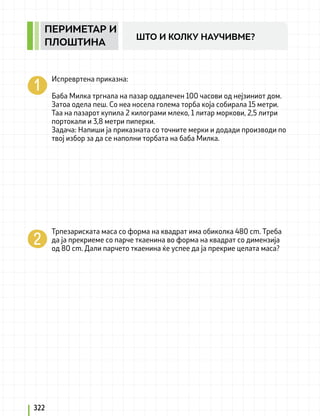 Испревртена приказна:
Баба Милка тргнала на пазар оддалечен 100 часови од нејзиниот дом.
Затоа одела пеш. Со неа носела голема торба која собирала 15 метри.
Таа на пазарот купила 2 килограми млеко, 1 литар моркови, 2,5 литри
портокали и 3,8 метри пиперки.
Задача: Напиши ја приказната со точните мерки и додади производи по
твој избор за да се наполни торбата на баба Милка.
Трпезариската маса со форма на квадрат има обиколка 480 cm. Треба
да ја прекриеме со парче ткаенина во форма на квадрат со димензија
од 80 cm. Дали парчето ткаенина ќе успее да ја прекрие целата маса?
322
ПЕРИМЕТАР И
ПЛОШТИНА
ШТО И КОЛКУ НАУЧИВМЕ?
 