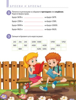 Пополни ги реченициве со зборовите претходник или следбеник.
Користи бројна права.
Запиши ги броевите што недостасуваат.
8
9
Бројот 5678 е
Бројот 2390 е
Бројот 9999 е
Бројот 8621 е
на бројот 5679.
на бројот 2389.
на бројот 10000.
на бројот 8620.
243 3200 5700
560 4510 3021
244 3300
888 6201 6301 6793
245 5702
562 4530
34
Б Р О Е В И И Б Р О Е Њ Е
 