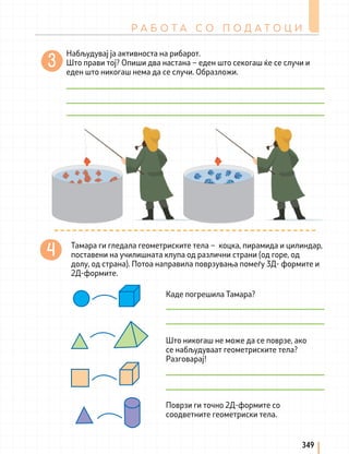 Тамара ги гледала геометриските тела – коцка, пирамида и цилиндар,
поставени на училишната клупа од различни страни (од горе, од
долу, од страна). Потоа направила поврзувања помеѓу 3Д- формите и
2Д-формите.
Каде погрешила Тамара?
Што никогаш не може да се поврзе, ако
се набљудуваат геометриските тела?
Разговарај!
Поврзи ги точно 2Д-формите со
соодветните геометриски тела.
Р А Б О Т А С О П О Д А Т О Ц И
349
Набљудувај ја активноста на рибарот.
Што прави тој? Опиши два настана – еден што секогаш ќе се случи и
еден што никогаш нема да се случи. Образложи.
 
