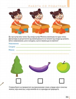 Р А Б О Т А С О П О Д А Т О Ц И
351
Во три кутии има топки. Од секоја кутија Милена извлекува по една топка.
Дискутирај за резултатите од извлекувањето на топките од секоја од кутиите.
Што е невозможно, што е сигурно, а што е можно да се извлече?
Според боите на предметите од прикажаниве слики, утврди која е секогаш
можна, која никогаш, а која можеби ќе се пронајде во природата.
Невозможно
Сигурно
Можно
 