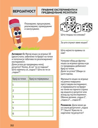 Планираме, проценуваме,
реализираме, проверуваме
и заклучуваме.
352
Што гледаш на сликава?
За што служат овие коцки?
Што најчесто правиш со
нив?
Направи обид да фрлиш
коцка за играње еднаш и да
го предвидиш добиениот
број на точки.
Дали ти успеа? Обиди се
уште еднаш.
Фрлањето коцка за играње
на рамна површина
претставува експеримент,
а појавувањето на бројот
на точки на горната страна
од коцката е резултат или
исход од тој експеримент.
Обично велиме „падна 1“,
„падна 2“... „падна 6“.
Размисли: Дали може да
се случи резултатот „падна
7“? Зошто? Како ќе го
наречеме тој резултат?
ПРАВИМЕ ЕКСПЕРИМЕНТИ И
ПРЕДВИДУВАМЕ РЕЗУЛТАТИ
ВЕРОЈАТНОСТ
Број на точки Број на појавувања
1
2
3
4
5
6
Активност 1: Фрлај коцка за играње 10
(десет) пати, забележи го бројот на точки
и пополни ја табелава по реализираниот
експеримент.
Дали успеа да предвидиш некој
резултат? Колку „6-ки“ ти се паднаа?
Што најмногу се „падна“? Што не ти се
„падна“?
 